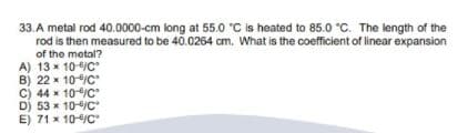 33.A metal rod 40.0000-cm long at 55.0 °C is heated to 85.0 °C. The length of the
rod is then measured to be 40.0264 cm. What is the coefficient of linear expansion
of the motal?
A) 13 x 10-C
B) 22 x 10C
C) 44 x 10C
D) 53 x 10-C
E) 71 x 10-/C"
