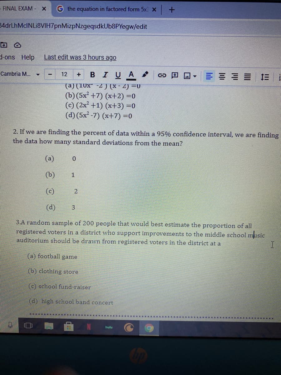 -FINAL EXAM -X
G the equation in factored form 5x X -+
34drLhMcINLi8VIH7pnMizpNzgeqsdkUb8PYegw/edit
-ons Help
Last edit was 3 hours ago
Cambria M...
BIUA
12
三1
(a) (10x* -2 ) (X - 2) =0
(b) (5x² +7) (x+2) =0
(c) (2x +1) (x+3) =0
(d) (5x -7) (x+7) =0
2. If we are finding the percent of data within a 95% confidence interval, we are finding
the data how many standard deviations from the mean?
(a)
(b)
(c)
(d)
3
3.A random sample of 200 people that would best estimate the proportion of all
registered voters in a district who support improvements to the middle school music
auditorium should be drawn from registered voters in the district at a
(a) football game
(b) clothing store
(c) school fund-raiser
(d) high school band concert
hulu
Juli
lili
