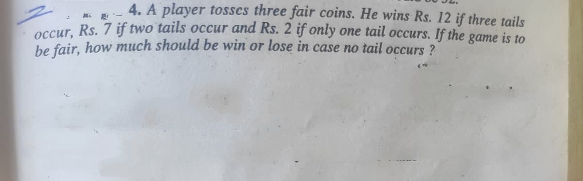 4. A player tosses three fair coins. He wins Rs. 12 if three tails
occur. Rs. 7 if two tails occur and Rs. 2 if only one tail occurs. If the game is to
be fair, how much should be win or lose in case no tail occurs ?
