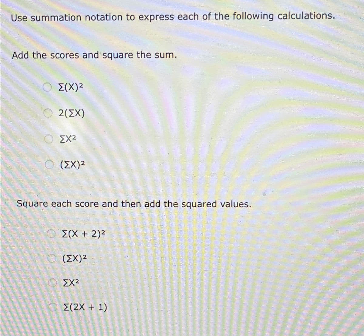 Use summation notation to express each of the following calculations.
Add the scores and square the sum.
Σ(Χ)2
2(ΣΧ)
ΣΧ2
Ο (ΣΧ)2
Square each score and then add the squared values.
Z(X + 2)2
(ΣΧ)2
ΣΧ2
Ο Σ(2X + 1)
in-o-de de goma nition
-