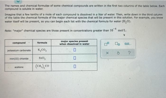 The names and chemical formulae of some chemical compounds are written in the first two columns of the table below. Each
compound is soluble in water.
Imagine that a few tenths of a mole of each compound is dissolved in a liter of water. Then, write down in the third column
of the table the chemical formula of the major chemical species that will be present in this solution. For example, you know
water itself will be present, so you can begin each list with the chemical formula for water (H,O).
Note: "major" chemical species are those present in concentrations greater than 10
mol/L.
major species present
when dissolved in water
compound
formula
potassium carbonate
K,co,
iron(III) chloride
FeCl,
(сн), со
acetone
