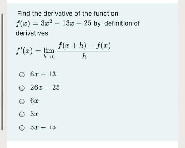 Find the derivative of the function
f(x) = 3x2 - 13x – 25 by definition of
derivatives
f(x+ h)- f(x)
f'(x) = lim
h→0
h
O 6x
13
-
О 26х-25
O 6x
3x
O 3x – 13
