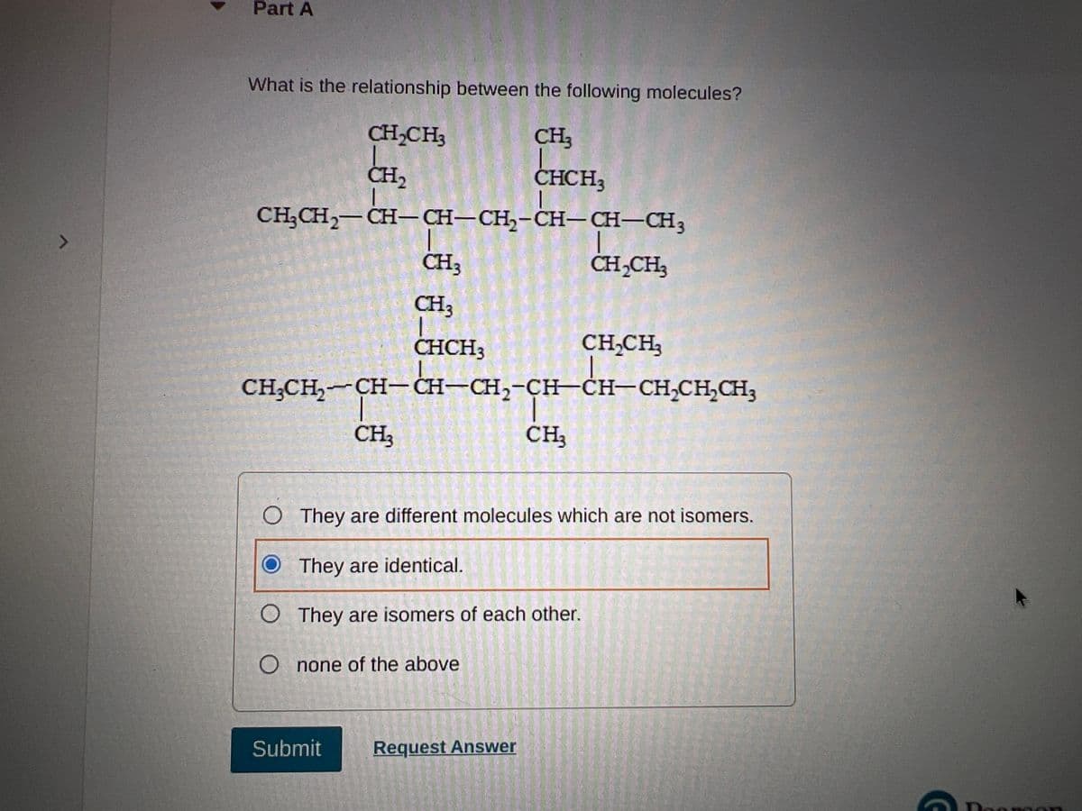 Part A
What is the relationship between the following molecules?
CH,CH3
CH3
CH2
CHCH3
CH;CH2-CH- CH-CH,-CH-CH-CH3
CH3
CH,CH3
CH3
CHCH3
CH,CH3
CH;CH, CH-CH-CH,-CH–ĊH-CH,CH,CH3
CH3
CH3
O They are different molecules which are not isomers.
O They are identical.
O They are isomers of each other.
O none of the above
Submit
Request Answer
