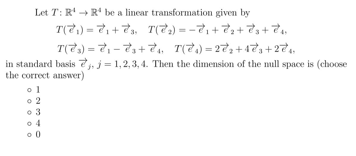 Let T: R4 → Rª be a linear transformation given by
T(टे) = टे। + टे, T(टे) = - टे, + हे; + टेB + टे ,,
1
3
T(टे:) = टे। - टे; + टे, T(टे.) 3D 2्टे; + 4टे; + 22े,,
1
in standard basis ej, j = 1, 2, 3, 4. Then the dimension of the null space is (choose
the correct answer)
o 1
o 2
o 3
o 4
