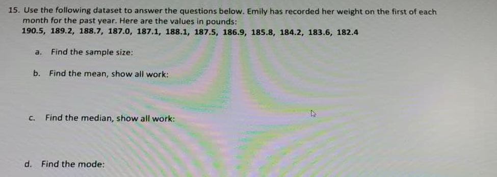 15. Use the following dataset to answer the questions below. Emily has recorded her weight on the first of each
month for the past year. Here are the values in pounds:
190.5, 189.2, 188.7, 187.0, 187.1, 188.1, 187.5, 186.9, 185.8, 184.2, 183.6, 182.4
a.
Find the sample size:
b. Find the mean, show all work:
C.
Find the median, show all work:
d. Find the mode:
