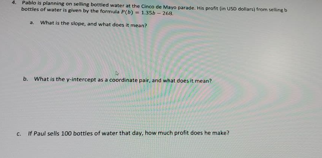 4.
Pablo is planning on selling bottled water at the Cinco de Mayo parade. His profit (in USD dollars) from selling b
bottles of water is given by the formula P(b) = 1.35b- 268.
a.
What is the slope, and what does it mean?
b. What is the y-intercept as a coordinate pair, and what does it mean?
C.
If Paul sells 100 bottles of water that day, how much profit does he make?
