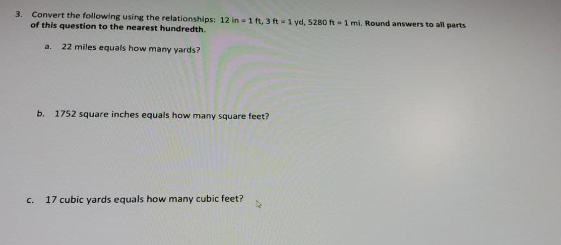 Convert the following using the relationships: 12 in = 1 ft, 3 ft = 1 yd, 5280 ft = 1 mi. Round answers to all parts
of this question to the nearest hundredth.
3.
a.
22 miles equals how many yards?
b. 1752 square inches equals how many square feet?
C.
17 cubic yards equals how many cubic feet?
