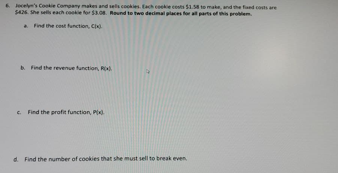 6. Jocelyn's Cookie Company makes and sells cookies. Each cookie costs $1.58 to make, and the fixed costs are
$426. She sells each cookie for $3.08. Round to two decimal places for all parts of this problem.
a.
Find the cost function, C(x).
b. Find the revenue function, R(x).
с.
Find the profit function, P(x).
d. Find the number of cookies that she must sell to break even.
