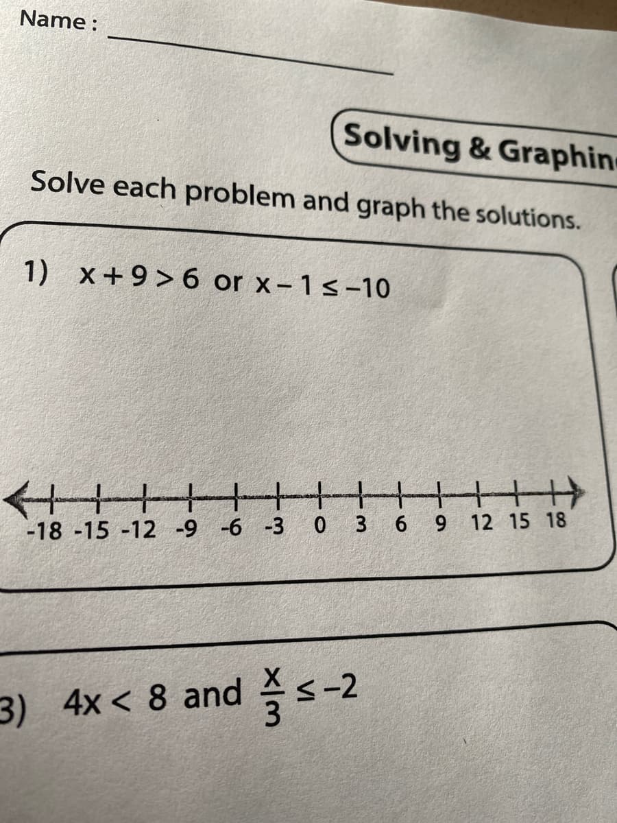 Name :
Solving & Graphin
Solve each problem and graph the solutions.
1) x+9> 6 or x-1 ≤-10
+++
+HH
-18 -15 -12 -9 -6 -3 0 3 6 9 12 15 18
3) 4x < 8 and ≤-2