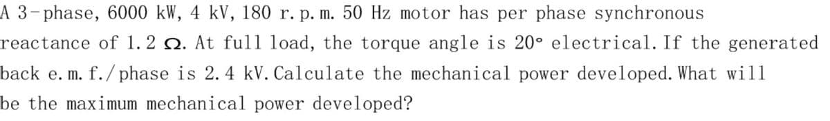 A 3-phase, 6000 kW, 4 kV, 180 r. p. m. 50 Hz motor has per phase synchronous
reactance of 1. 2 Q. At ful1 load, the torque angle is 20° electrical. If the generated
back e. m. f./ phase is 2. 4 kV. Calculate the mechanical power developed. What will
be the maximum mechanical power developed?
