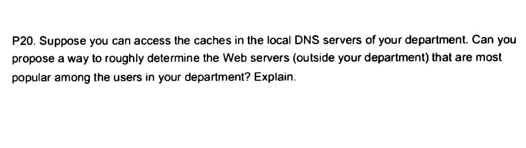 P20. Suppose you can access the caches in the local DNS servers of your department. Can you
propose a way to roughly determine the Web servers (outside your department) that are most
popular among the users in your department? Explain.