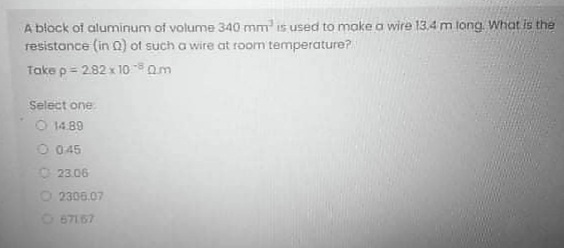 A block of aluminum of volume 340 mm is used to make a wire 13,4 m long. What is the
resistance (in Q) of such a wire at room temperature?
Take p= 282 x 100m
Select one
O 14.89
O 045
O 23.06
2306.07
O 67167
