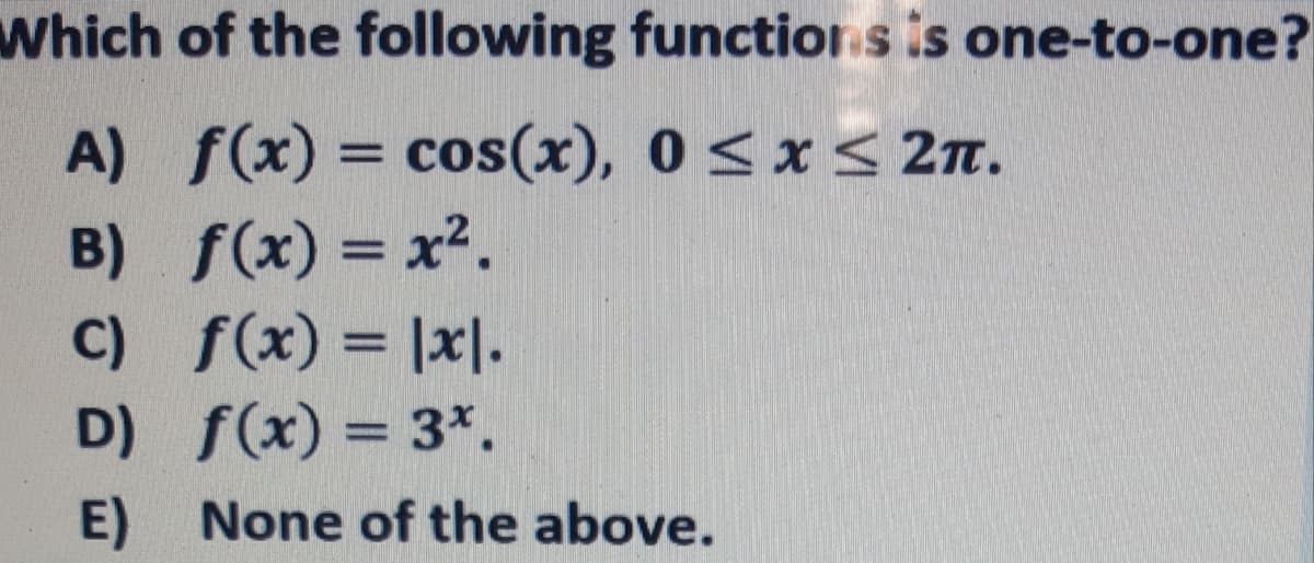 Which of the following functiorn s is one-to-one?
A) f(x) = cos(x), 0 < x < 2T.
B) f(x) = x2.
C) f(x) = |x|.
D) f(x) = 3*.
E) None of the above.
