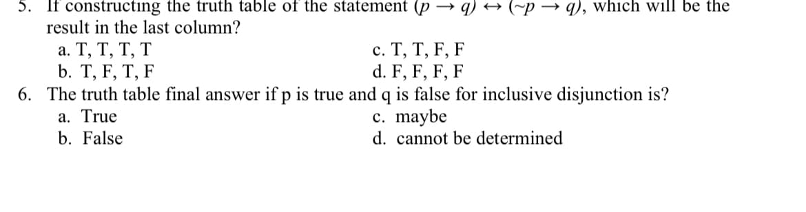 5. If constructing the truth table of the statement (p
→ q) → (~p → q), which will be the
result in the last column?
а. Т, Т, Т, Т
b. Т, F, T, F
6. The truth table final answer if p is true and q is false for inclusive disjunction is?
a. True
b. False
с. Т, Т, F, F
d. F, F, F, F
c. maybe
d. cannot be determined
