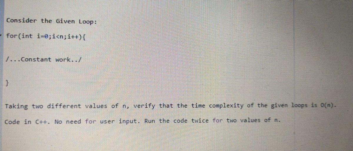 Consider the Given Loop:
- for (int i-0;i<n;i++){
7...Constant work../
Taking two different values of n, verify that the time complexity of the given loops is 0(n).
Code in C++. No need for user input. Run the code twice for two values of n.
