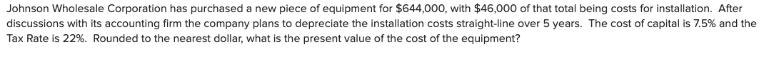 Johnson Wholesale Corporation has purchased a new piece of equipment for $644,000, with $46,000 of that total being costs for installation. After
discussions with its accounting firm the company plans to depreciate the installation costs straight-line over 5 years. The cost of capital is 7.5% and the
Tax Rate is 22%. Rounded to the nearest dollar, what is the present value of the cost of the equipment?