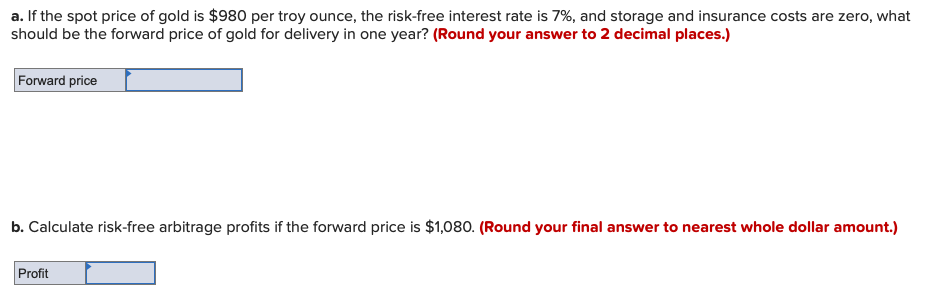 a. If the spot price of gold is $980 per troy ounce, the risk-free interest rate is 7%, and storage and insurance costs are zero, what
should be the forward price of gold for delivery in one year? (Round your answer to 2 decimal places.)
Forward price
b. Calculate risk-free arbitrage profits if the forward price is $1,080. (Round your final answer to nearest whole dollar amount.)
Profit