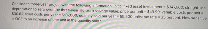 Consider a three-year project with the following information: initial fixed asset investment = $347,600; straight-line
depreciation to zero over the three-year life; zero salvage value; price per unit = $49.99; variable costs per unit =
$30.82; fixed costs per year = $187,000; quantity sold per year = 65,500 units; tax rate=35 percent. How sensitive
is OCF to an increase of one unit in the quantity sold?