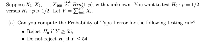 i.i.d.
Suppose X1, X2, ..., X100
versus H1 : p > 1/2. Let Y = E X;.
Bin(1, p), with p unknown. You want to test Ho : p = 1/2
(a) Can you compute the Probability of Type I error for the following testing rule?
• Reject H, if Y > 55,
• Do not reject Ho if Y < 54.
