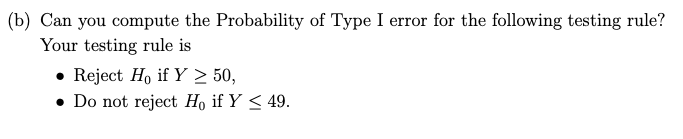 (b) Can you compute the Probability of Type I error for the following testing rule?
Your testing rule is
• Reject Ho if Y > 50,
• Do not reject H, if Y < 49.
