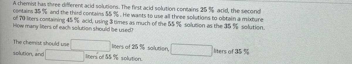A chemist has three different acid solutions. The first acid solution contains 25 % acid, the second
contains 35 % and the third contains 55 %. He wants to use all three solutions to obtain a mixture
of 70 liters containing 45 % acid, using 3 times as much of the 55 % solution as the 35% solution.
How many liters of each solution should be used?
The chemist should use
liters of 25 % solution,
liters of 35 %
solution, and
liters of 55 % solution.
