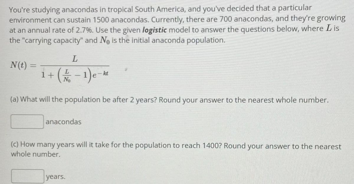 You're studying anacondas in tropical South America, and you've decided that a particular
environment can sustain 1500 anacondas. Currently, there are 700 anacondas, and they're growing
at an annual rate of 2.7%. Use the given logistic model to answer the questions below, where L is
the "carrying capacity" and No is the initial anaconda population.
N(t)
i+(-1)
%3D
1+ (No
)---
kt
(a) What will the population be after 2 years? Round your answer to the nearest whole number.
anacondas
(c) How many years will it take for the population to reach 1400? Round your answer to the nearest
whole number.
years.
