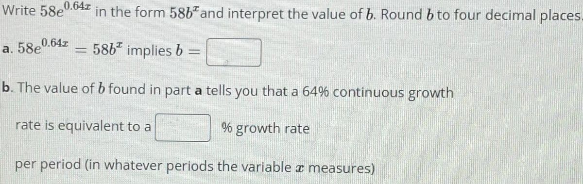 Write 58e
0.647
in the form 58b" and interpret the value of b. Round b to four decimal places.
0.64z
a. 58e
586" implies b =
b. The value of b found in part a tells you that a 64% continuous growth
rate is equivalent to a
% growth rate
per period (in whatever periods the variable z measures)
