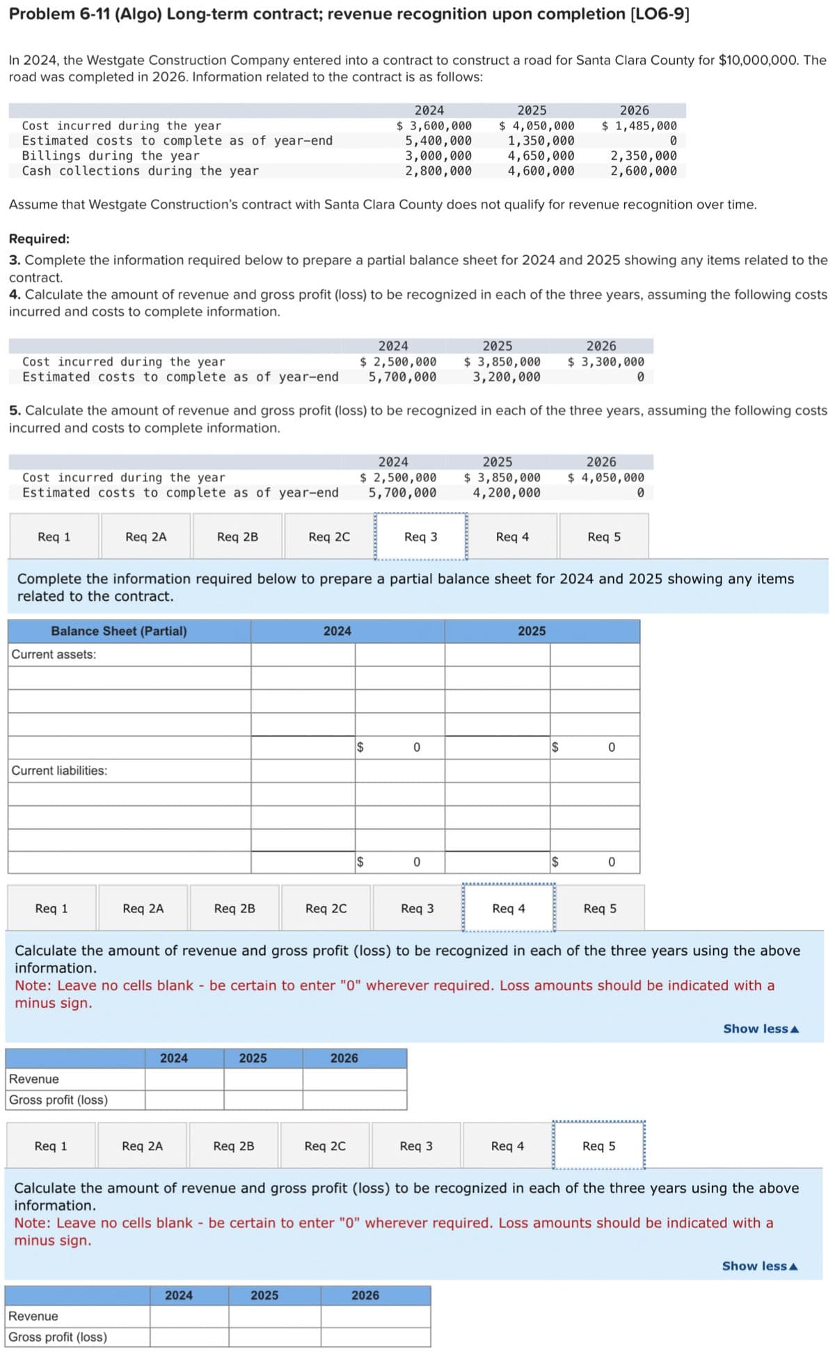 Problem 6-11 (Algo) Long-term contract; revenue recognition upon completion [LO6-9]
In 2024, the Westgate Construction Company entered into a contract to construct a road for Santa Clara County for $10,000,000. The
road was completed in 2026. Information related to the contract is as follows:
Cost incurred during the year
Estimated costs to complete as of year-end
Cost incurred during the year
Estimated costs to complete as of year-end
Billings during the year
Cash collections during the year
Assume that Westgate Construction's contract with Santa Clara County does not qualify for revenue recognition over time.
Required:
3. Complete the information required below to prepare a partial balance sheet for 2024 and 2025 showing any items related to the
contract.
4. Calculate the amount of revenue and gross profit (loss) to be recognized in each of the three years, assuming the following costs
incurred and costs to complete information.
Cost incurred during the year
Estimated costs to complete as of year-end
Req 1
Balance Sheet (Partial)
Current assets:
Current liabilities:
Req 1
5. Calculate the amount of revenue and gross profit (loss) to be recognized in each of the three years, assuming the following costs
incurred and costs to complete information.
Req 2A
Revenue
Gross profit (loss)
Req 1
Req 2A
Revenue
Gross profit (loss)
Req 2B
2024
Req 2A
Req 2B
2024
Req 2C
2025
Complete the information required below to prepare a partial balance sheet for 2024 and 2025 showing any items
related to the contract.
Req 2B
2024
Req 2C
2025
2024
$ 2,500,000
5,700,000
2024
$ 3,600,000
5,400,000
3,000,000
2,800,000
2024
$ 2,500,000
5,700,000
$
Req 2C
$
2026
Req 3
0
2025
$ 4,050,000
1,350,000
0
2026
Req 3
4,650,000
4,600,000
Req 3
2025
2026
$ 3,850,000 $ 3,300,000
3,200,000
Req 4
2026
$ 1,485,000
2025
2026
$ 3,850,000 $ 4,050,000
4,200,000
2025
Calculate the amount of revenue and gross profit (loss) to be recognized in each of the three years using the above
information.
Req 4
Note: Leave no cells blank - be certain to enter "0" wherever required. Loss amounts should be indicated with a
minus sign.
2,350,000
2,600,000
$
$
Req 4
Req 5
0
0
0
Req 5
0
0
Req 5
Calculate the amount of revenue and gross profit (loss) to be recognized each of the three years using the above
information.
Note: Leave no cells blank - be certain to enter "0" wherever required. Loss amounts should be indicated with a
minus sign.
Show less
Show less A