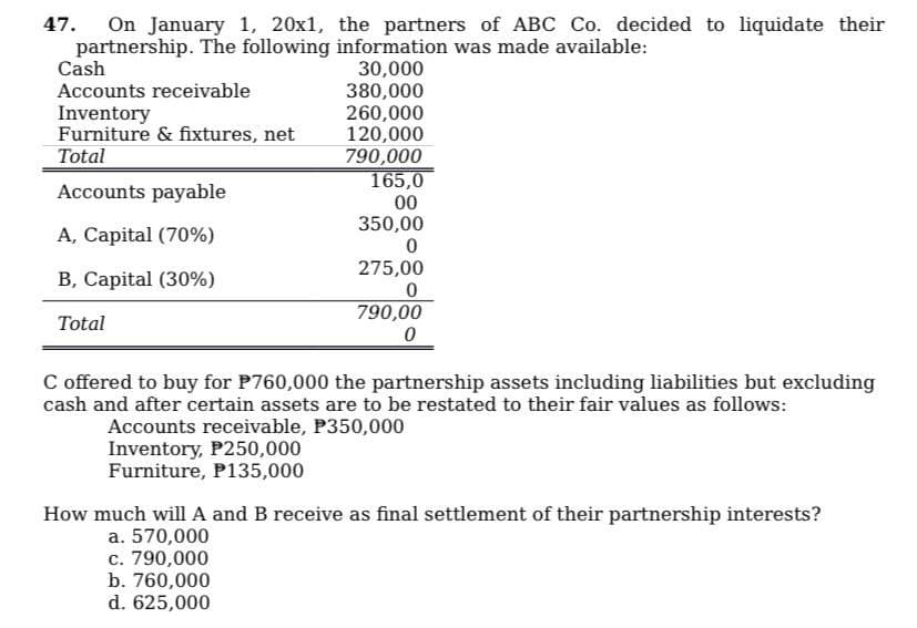 47. On January 1, 20x1, the partners of ABC Co. decided to liquidate their
partnership. The following
information was made available:
30,000
Cash
Accounts receivable
Inventory
Furniture & fixtures, net
Total
Accounts payable
A, Capital (70%)
B, Capital (30%)
Total
380,000
260,000
120,000
790,000
165,0
00
350,00
0
275,00
0
790,00
0
C offered to buy for P760,000 the partnership assets including liabilities but excluding
cash and after certain assets are to be restated to their fair values as follows:
Accounts receivable, P350,000
Inventory, P250,000
Furniture, P135,000
How much will A and B receive as final settlement of their partnership interests?
a. 570,000
c. 790,000
b. 760,000
d. 625,000