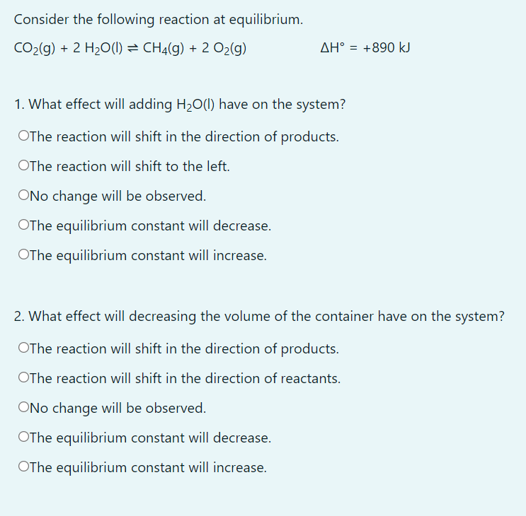 Consider the following reaction at equilibrium.
CO2(g) + 2 H20(1) = CHĄ(g) + 2 O2(g)
ΔΗ
= +890 kJ
1. What effect will adding H20(I) have on the system?
OThe reaction will shift in the direction of products.
OThe reaction will shift to the left.
ONo change will be observed.
OThe equilibrium constant will decrease.
OThe equilibrium constant will increase.
2. What effect will decreasing the volume of the container have on the system?
OThe reaction will shift in the direction of products.
OThe reaction will shift in the direction of reactants.
ONo change will be observed.
OThe equilibrium constant will decrease.
OThe equilibrium constant will increase.
