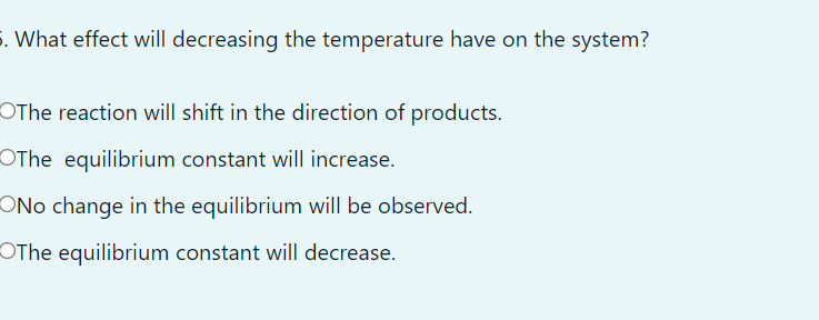 5. What effect will decreasing the temperature have on the system?
OThe reaction will shift in the direction of products.
OThe equilibrium constant will increase.
ONo change in the equilibrium will be observed.
OThe equilibrium constant will decrease.
