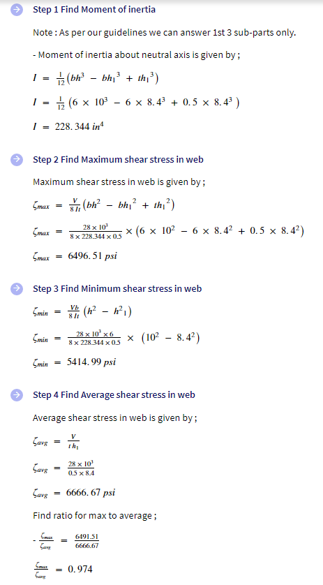 Step 1 Find Moment of inertia
Note: As per our guidelines we can answer 1st 3 sub-parts only.
- Moment of inertia about neutral axis is given by :
3
1/₂2 (bh²³ - bh₁³ + the ³)
I = (6 × 10³6 × 8.4³ + 0.5 × 8.4³)
228.344 inª
I
=
I =
Step 2 Find Maximum shear stress in web
Maximum shear stress in web is given by;
2
(bh² - bh₁² + th₁²)
max =
Smax
Smax
5min
Smin
5min
Savg
=
=
Step 3 Find Minimum shear stress in web
Vh (h² h²1)
Same
=
=
Smur
Save
=
=
V
8 11
Step 4 Find Average shear stress in web
Average shear stress in web is given by :
Save
=
28 x 10³
8 x 228.344 x 0.5
6496.51 psi
28 x 10 x6
8 x 228.344 x 0.5
5414.99 psi
=
th₂
Savg
6666.67 psi
Find ratio for max to average;
28 x 10³
0.5 x 8.4
x (6 x 10²6 x 8.4² +0.5 x 8.4²)
6491.51
6666.67
x (10² - 8.4²)
= 0.974