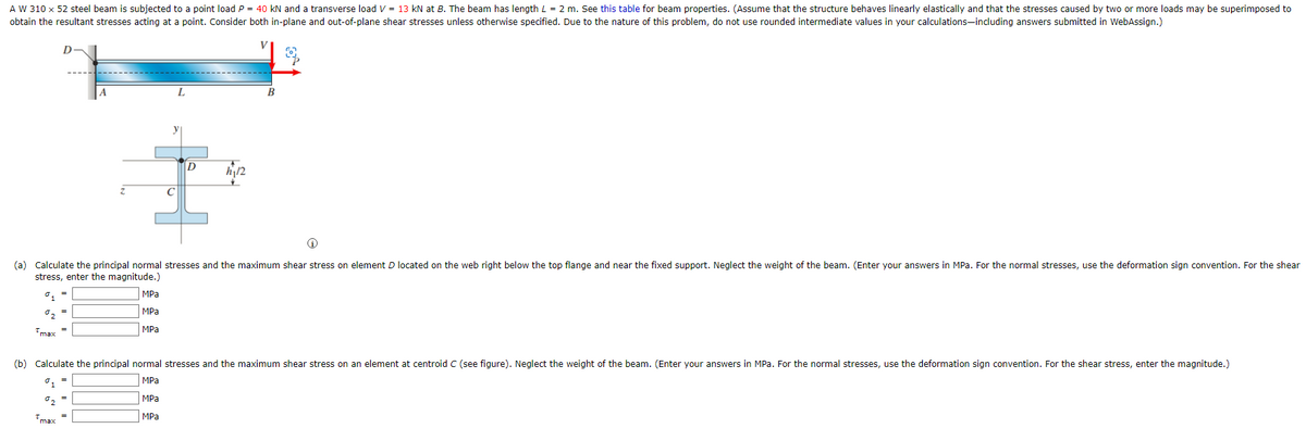 A W 310 x 52 steel beam is subjected to a point load P = 40 kN and a transverse load V = 13 kN at B. The beam has length L = 2 m. See this table for beam properties. (Assume that the structure behaves linearly elastically and that the stresses caused by two or more loads may be superimposed to
obtain the resultant stresses acting at a point. Consider both in-plane and out-of-plane shear stresses unless otherwise specified. Due to the nature of this problem, do not use rounded intermediate values in your calculations-including answers submitted in WebAssign.)
A
max
MPa
MPa
MPa
C
(a) Calculate the principal normal stresses and the maximum shear stress on element D located on the web right below the top flange and near the fixed support. Neglect the weight of the beam. (Enter your answers in MPa. For the normal stresses, use the deformation sign convention. For the shear
stress, enter the magnitude.)
⁰1
°₂
Tmax=
D
MPa
MPa
mộn
12
(b) Calculate the principal normal stresses and the maximum shear stress on an element at centroid C (see figure). Neglect the weight of the beam. (Enter your answers in MPa. For the normal stresses, use the deformation sign convention. For the shear stress, enter the magnitude.)
%1
MPa
%2
