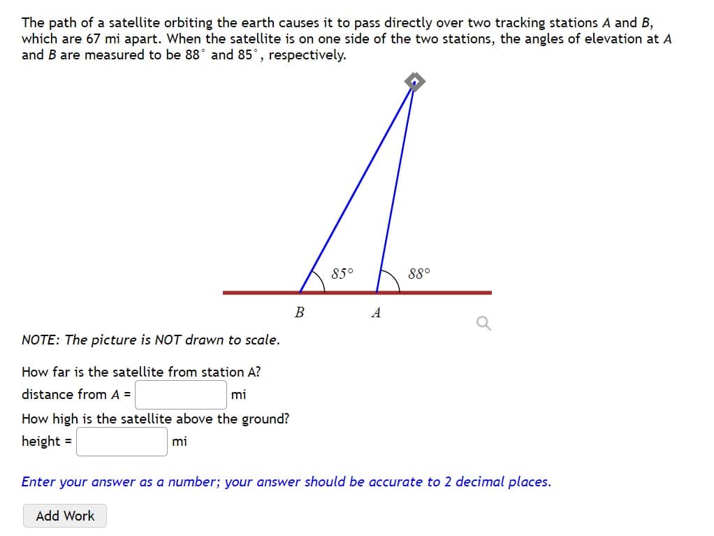 The path of a satellite orbiting the earth causes it to pass directly over two tracking stations A and B,
which are 67 mi apart. When the satellite is on one side of the two stations, the angles of elevation at A
and B are measured to be 88° and 85°, respectively.
85°
88°
A
NOTE: The picture is NOT drawn to scale.
How far is the satellite from station A?
distance from A =
mi
How high is the satellite above the ground?
height =
mi
Enter your answer as a number; your answer should be accurate to 2 decimal places.
Add Work
