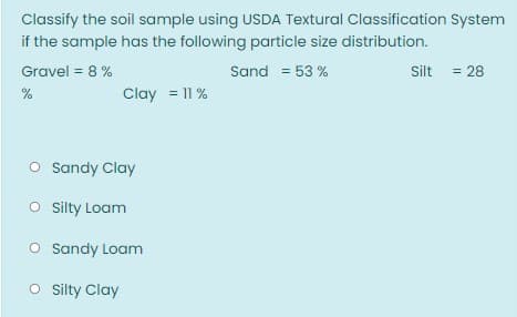 Classify the soil sample using USDA Textural Classification System
if the sample has the following particle size distribution.
Gravel = 8 %
Sand = 53 %
Silt = 28
%
Clay = 11 %
O Sandy Clay
O sity Loam
O Sandy Loam
O sity Clay
