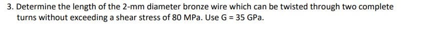 3. Determine the length of the 2-mm diameter bronze wire which can be twisted through two complete
turns without exceeding a shear stress of 80 MPa. Use G = 35 GPa.
