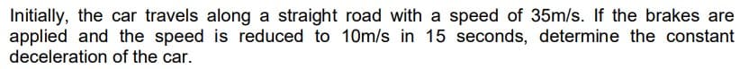 Initially, the car travels along a straight road with a speed of 35m/s. If the brakes are
applied and the speed is reduced to 10m/s in 15 seconds, determine the constant
deceleration of the car.
