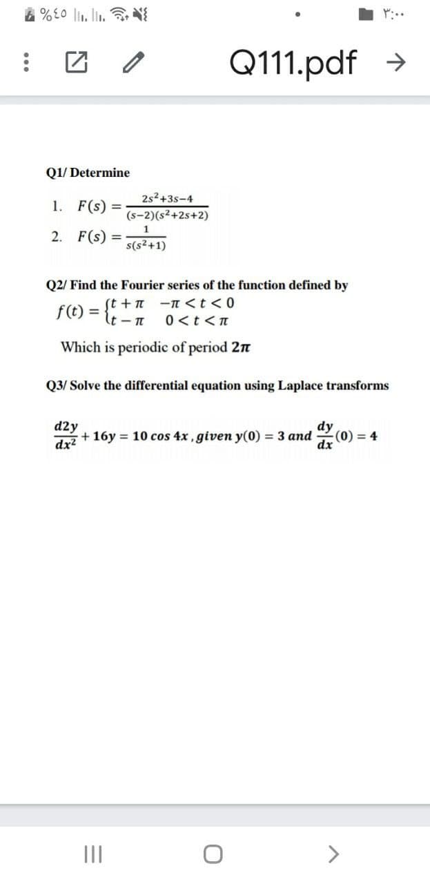 4 %L0 li1. li. N
Q111.pdf >
Q1/ Determine
2s2+3s-4
1. F(s) =
(s-2)(s²+2s+2)
1
2. F(s) =
s(s²+1)
Q2/ Find the Fourier series of the function defined by
f(t) =
(t + T
%3D
ーTくtく0
0<t<n
Which is periodic of period 2n
Q3/ Solve the differential equation using Laplace transforms
d2y
+ 16y = 10 cos 4x, given y(0) = 3 and
dx2
(0) = 4
dx
II
<>
