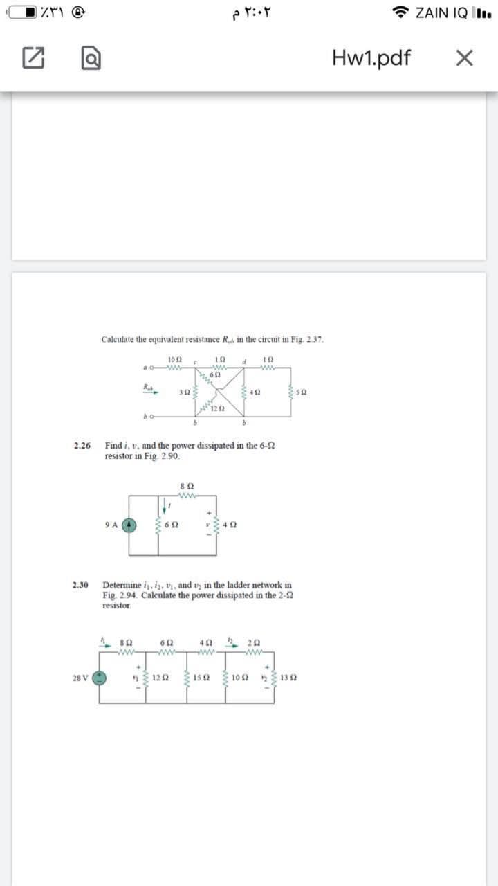 * ZAIN IQ .
Hw1.pdf
Calculate the equivalent resistance Ruh in the circuit in Fig. 2.37.
102
ww-
60
a oww-
ww
120
Find i, v, and the power dissipated in the 6-2
resistor in Fig. 2.90.
2.26
www
9 A
Determine i,i, v, and vy in the ladder network in
Fig. 2.94. Calculate the power dissipated in the 2-S
2.30
resiston
www-
ww
ww
28 V
122
152
Ž 10 2
13 2
