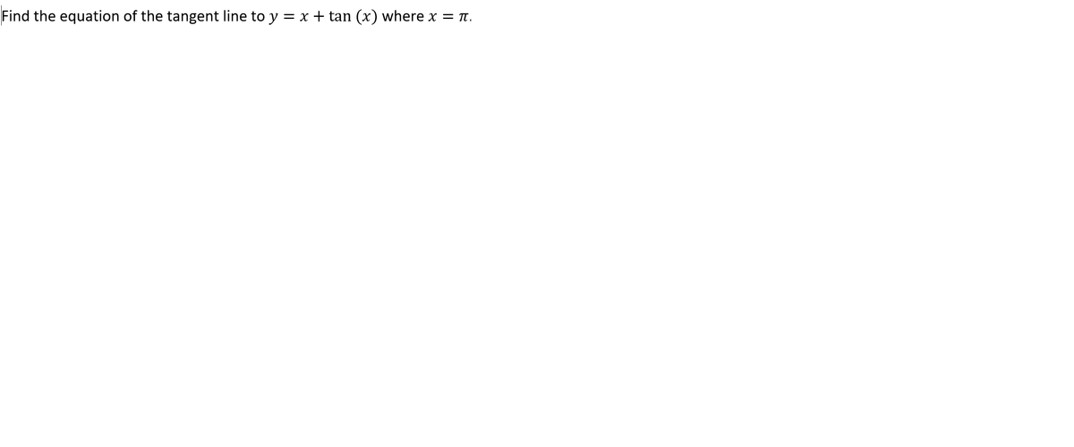 ### Determining the Equation of the Tangent Line

**Problem Statement:**
Find the equation of the tangent line to the function \( y = x + \tan(x) \) at the point where \( x = \pi \).

**Solution Outline:**
To determine the equation of the tangent line to the given function at a specific point, we need to follow these steps:

1. **Find the value of \( y \) at \( x = \pi \).**
2. **Calculate the derivative of the function to determine the slope of the tangent line at \( x = \pi \).**
3. **Use the point-slope form of the line equation to write the equation of the tangent line.**

**Step-by-Step Solution:**

1. **Evaluate \( y \) at \( x = \pi \):**
   Given the function \( y = x + \tan(x) \):
   \[
   y(\pi) = \pi + \tan(\pi)
   \]
   Since \(\tan(\pi) = 0\), we have:
   \[
   y(\pi) = \pi + 0 = \pi
   \]
   Therefore, the point of tangency is \((\pi, \pi)\).

2. **Calculate the derivative of \( y \):**
   The derivative \( y' \) of the function \( y = x + \tan(x) \) is:
   \[
   \frac{dy}{dx} = 1 + \sec^2(x)
   \]
   At \( x = \pi \), we have:
   \[
   \frac{dy}{dx} \bigg|_{x = \pi} = 1 + \sec^2(\pi)
   \]
   Since \(\sec(\pi) = -1\), \(\sec^2(\pi) = 1\), thus:
   \[
   \frac{dy}{dx} \bigg|_{x = \pi} = 1 + 1 = 2
   \]
   Therefore, the slope of the tangent line at \( x = \pi \) is \( 2 \).

3. **Write the equation of the tangent line:**
   Using the point-slope form \( y - y_1 = m(x - x_1) \), where \( m \) is the slope and \((x_