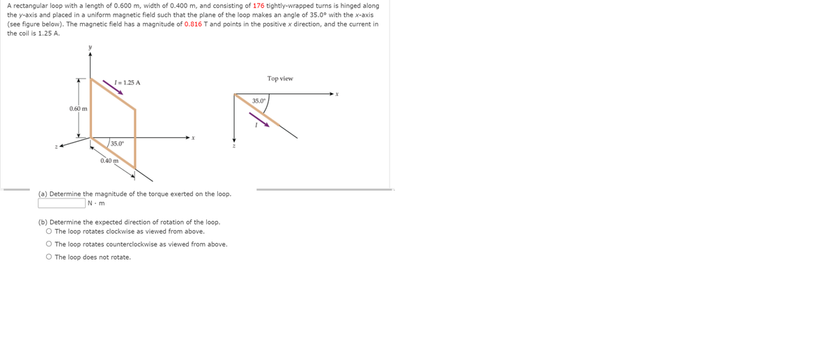 A rectangular loop with a length of 0.600 m, width of 0.400 m, and consisting of 176 tightly-wrapped turns is hinged along
the y-axis and placed in a uniform magnetic field such that the plane of the loop makes an angle of 35.0° with the x-axis
(see figure below). The magnetic field has a magnitude of 0.816 T and points in the positive x direction, and the current in
the coil is 1.25 A.
Top view
I = 1.25 A
35.0°
0.60 m
35.0°
0.40 m
(a) Determine the magnitude of the torque exerted on the loop.
N. m
(b) Determine the expected direction of rotation of the loop.
O The loop rotates clockwise as viewed from above.
O The loop rotates counterclockwise as viewed from above.
O The loop does not rotate.
