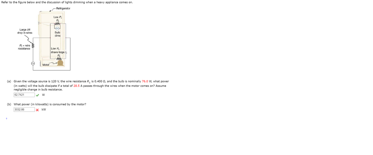 Refer to the figure below and the discussion of lights dimming when a heavy appliance comes on.
Refrigerator
Low P
R.
ww
Large IR
drop in wires
Bulb
dims
R, = wire
resistance
Low R
draws large I,
R
ww
Motor
(a) Given the voltage source is 120 V, the wire resistance R, is 0.400 N, and the bulb is nominally 76.0 W, what power
(in watts) will the bulb dissipate if a total of 28.5 A passes through the wires when the motor comes on? Assume
negligible change in bulb resistance.
62.7421
W
(b) What power (in kilowatts) is consumed by the motor?
3032.86
kW
