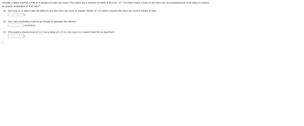Consider a father pushing a child on a playground merry-go-round. The system has a moment of inertia of 84.4 kg · m?. The father exerts a force on the merry-go-round perpendicular to its radius to achieve
an angular acceleration of 4.44 rad/s?.
(a) How long (in s) does it take the father to give the merry-go-round an angular velocity of 2.09 rad/s? (Assume the merry-go-round is initially at rest.)
(b) How many revolutions must he go through to generate this velocity?
revolutions
(c) If he exerts a slowing force of 310 N at a radius of 1.45 m, how long (in s) would it take him to stop them?
