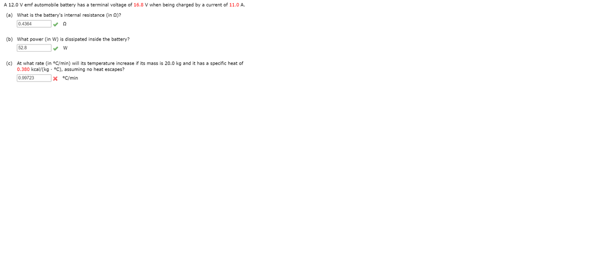 A 12.0 V emf automobile battery has a terminal voltage of 16.8 V when being charged by a current of 11.0 A.
(a) What is the battery's internal resistance (in N)?
0.4364
(b)
What power (in W) is dissipated inside the battery?
52.8
W
(c) At what rate (in °C/min) will its temperature increase if its mass is 20.0 kg and it has a specific heat of
0.380 kcal/(kg · °C), assuming no heat escapes?
0.99723
°C/min
