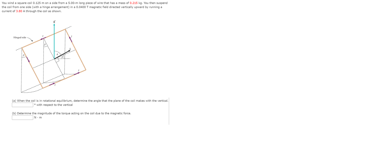 You wind a square coil 0.125 m on a side from a 5.00-m long piece of wire that has a mass of 0.215 kg. You then suspend
the coil from one side (with a hinge arrangement) in a 0.0400 T magnetic field directed vertically upward by running a
current of 3.80 A through the coil as shown.
B
Hinged side
(a) When the coil is in rotational equilibrium, determine the angle that the plane of the coil makes with the vertical.
° with respect to the vertical
(b) Determine the magnitude of the torque acting on the coil due to the magnetic force.
N. m
