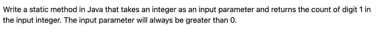 Write a static method in Java that takes an integer as an input parameter and returns the count of digit 1 in
the input integer. The input parameter will always be greater than 0.