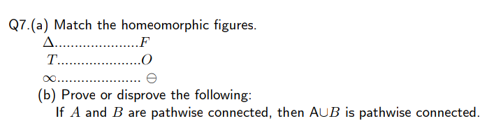 Q7.(a) Match the homeomorphic figures.
A.... .
.F
T.. .
(b) Prove or disprove the following:
If A and B are pathwise connected, then AUB is pathwise connected.
