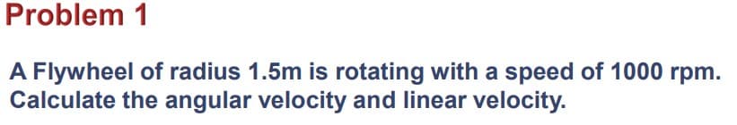 Problem 1
A Flywheel of radius 1.5m is rotating with a speed of 1000 rpm.
Calculate the angular velocity and linear velocity.
