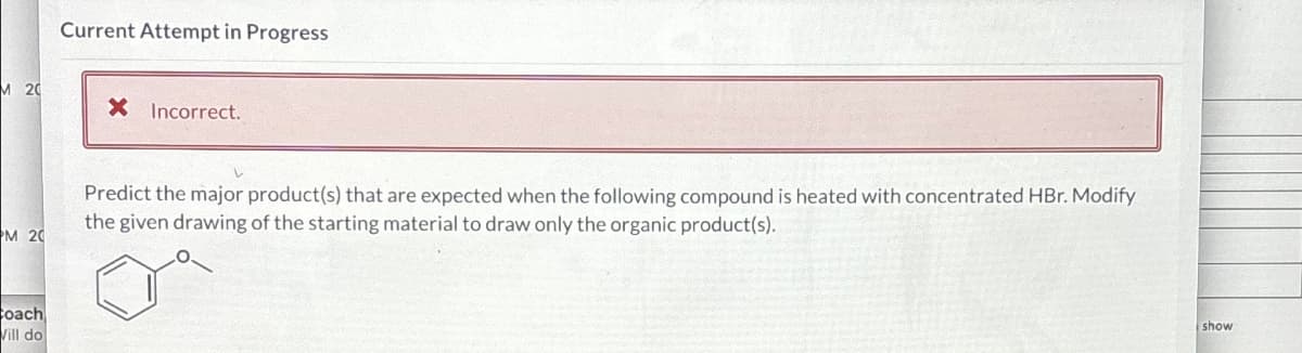 M 20
PM 20
coach
Vill do
Current Attempt in Progress
X Incorrect.
Predict the major product(s) that are expected when the following compound is heated with concentrated HBr. Modify
the given drawing of the starting material to draw only the organic product(s).
show