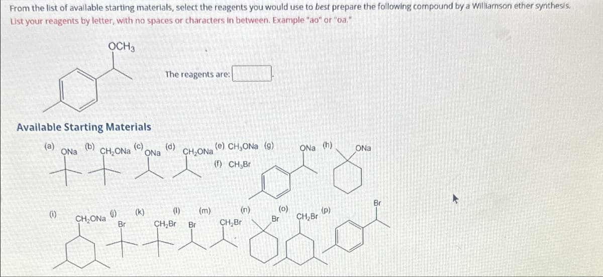 From the list of available starting materials, select the reagents you would use to best prepare the following compound by a Williamson ether synthesis.
List your reagents by letter, with no spaces or characters in between. Example "ao" or "oa."
OCH 3
Available Starting Materials
(a)
(b)
(1)
ONa
CH₂ONa
CH₂ONa
(0)
Br
The reagents are:
(c) (d)
ONa
(k)
CH₂ONa
(1) (m)
CH₂Br Br
(e) CHONa (g)
(f) CH₂Br
(n)
CH₂Bri
(0)
Br
ONa (h)
CH₂Br
(P)
ONa
Br
►